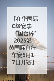 在华国际C级赛事 “国台杯”2025沿黄国际自行车赛5月17日开赛