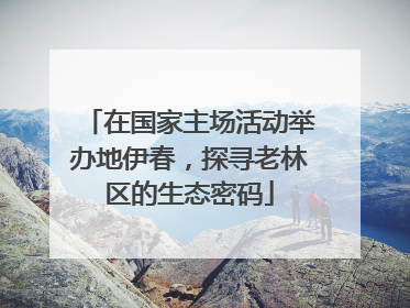 在国家主场活动举办地伊春，探寻老林区的生态密码