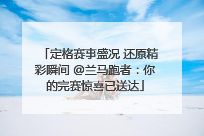 定格赛事盛况 还原精彩瞬间 @兰马跑者：你的完赛惊喜已送达