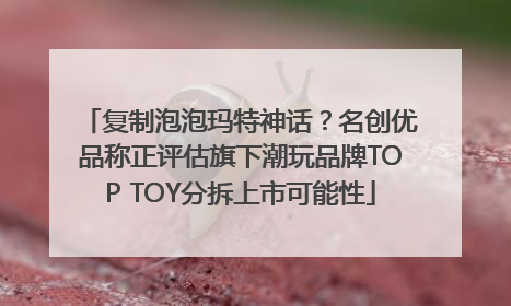 复制泡泡玛特神话？名创优品称正评估旗下潮玩品牌TOP TOY分拆上市可能性