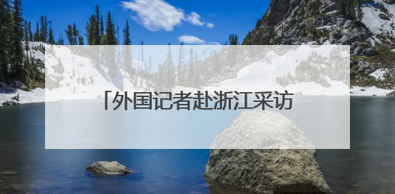 外国记者赴浙江采访推动绿色发展情况