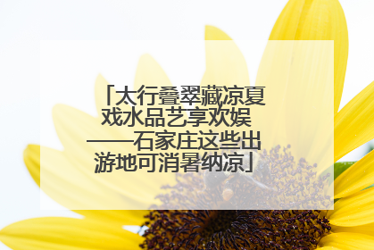 太行叠翠藏凉夏 戏水品艺享欢娱——石家庄这些出游地可消暑纳凉
