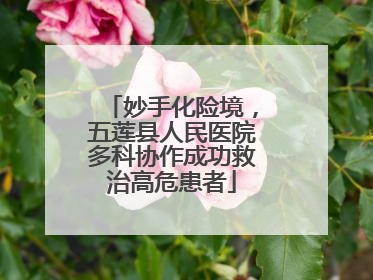 妙手化险境，五莲县人民医院多科协作成功救治高危患者