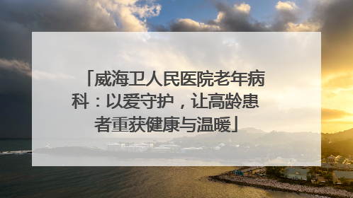 威海卫人民医院老年病科：以爱守护，让高龄患者重获健康与温暖