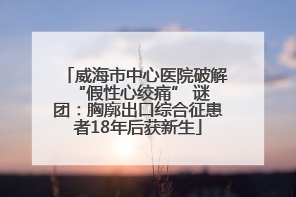 威海市中心医院破解 “假性心绞痛” 谜团：胸廓出口综合征患者18年后获新生