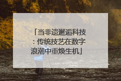 当非遗邂逅科技：传统技艺在数字浪潮中重焕生机