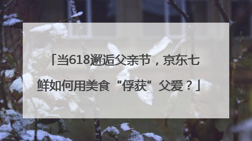 当618邂逅父亲节，京东七鲜如何用美食“俘获”父爱？