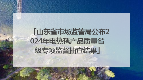 山东省市场监管局公布2024年电热毯产品质量省级专项监督抽查结果