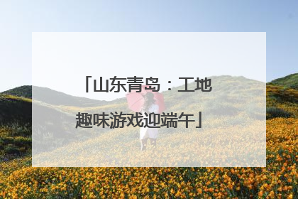 山东青岛：工地趣味游戏迎端午