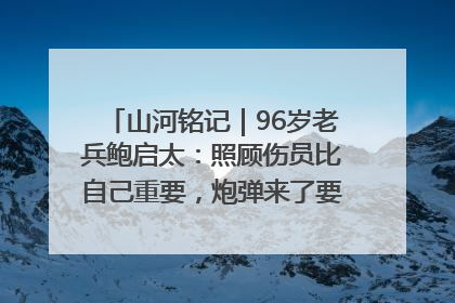 山河铭记｜96岁老兵鲍启太：照顾伤员比自己重要，炮弹来了要趴在他们身上