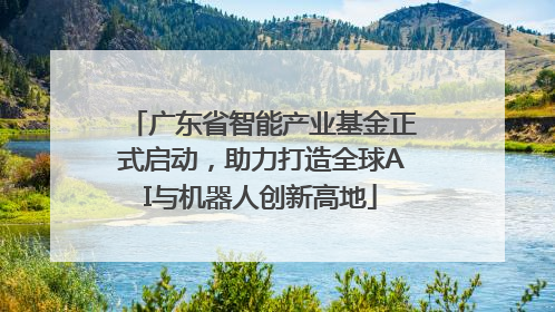 广东省智能产业基金正式启动，助力打造全球AI与机器人创新高地