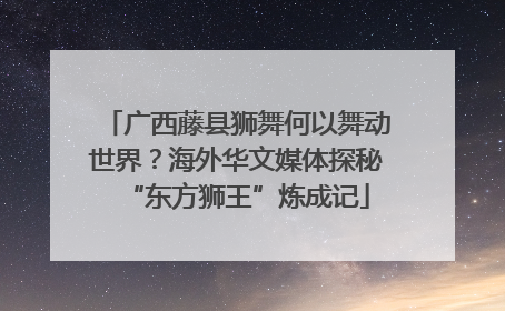 广西藤县狮舞何以舞动世界？海外华文媒体探秘“东方狮王”炼成记