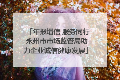 年报增信 服务同行 永州市市场监管局助力企业诚信健康发展