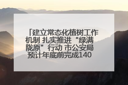 建立常态化植树工作机制 扎实推进“绿满陇原”行动 市公安局预计年底前完成1402亩绿化任务