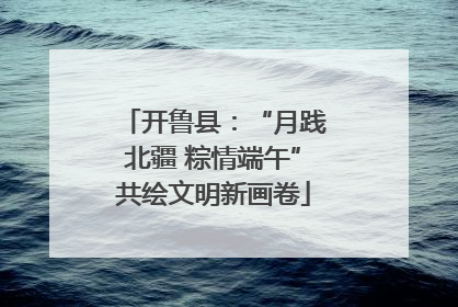 开鲁县：“月践北疆 粽情端午”共绘文明新画卷