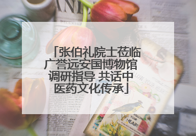 张伯礼院士莅临广誉远安国博物馆调研指导 共话中医药文化传承