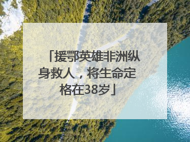 援鄂英雄非洲纵身救人，将生命定格在38岁