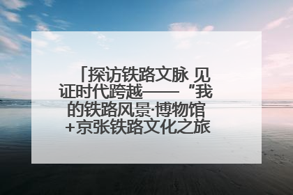 探访铁路文脉 见证时代跨越——“我的铁路风景·博物馆+京张铁路文化之旅”活动在京启动