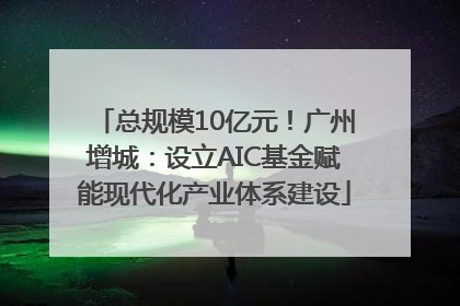 总规模10亿元！广州增城：设立AIC基金赋能现代化产业体系建设