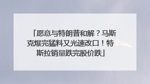 愿意与特朗普和解？马斯克爆完猛料又光速改口！特斯拉销量跌完股价跌