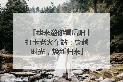 我来邀你看岳阳丨打卡老火车站：穿越时光，焕新归来