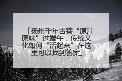 扬州千年古巷“原汁原味”过端午，传统文化如何“活起来”在这里可以找到答案