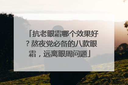 抗老眼霜哪个效果好？熬夜党必备的八款眼霜，远离眼周问题