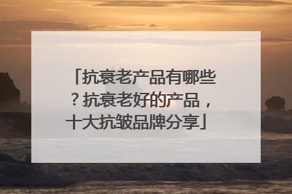 抗衰老产品有哪些？抗衰老好的产品，十大抗皱品牌分享