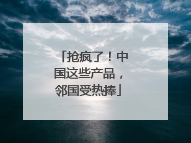抢疯了！中国这些产品，邻国受热捧