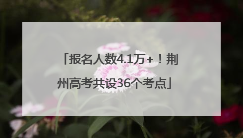 报名人数4.1万+！荆州高考共设36个考点