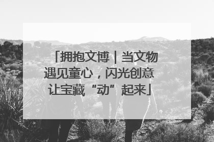 拥抱文博｜当文物遇见童心，闪光创意让宝藏“动”起来