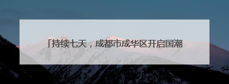 持续七天，成都市成华区开启国潮非遗盛宴，92场次活动等你来