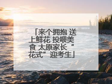 来个拥抱 送上鲜花 投喂美食 太原家长“花式”迎考生