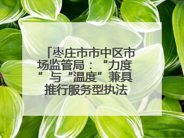 枣庄市市中区市场监管局：“力度”与“温度”兼具 推行服务型执法新范式