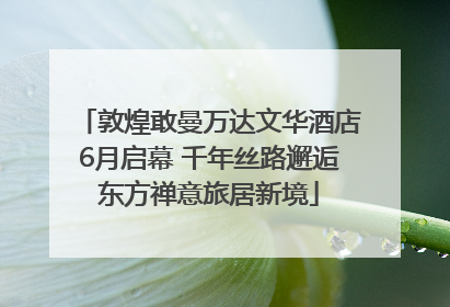 敦煌敢曼万达文华酒店6月启幕 千年丝路邂逅东方禅意旅居新境
