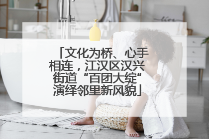 文化为桥、心手相连，江汉区汉兴街道“百团大绽”演绎邻里新风貌