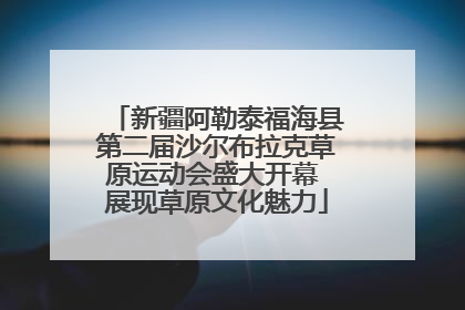 新疆阿勒泰福海县第二届沙尔布拉克草原运动会盛大开幕 展现草原文化魅力