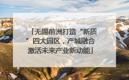无锡前洲打造“新质”四大园区，产城融合激活未来产业新动能