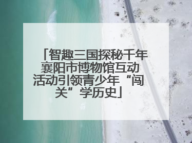 智趣三国探秘千年 襄阳市博物馆互动活动引领青少年“闯关”学历史