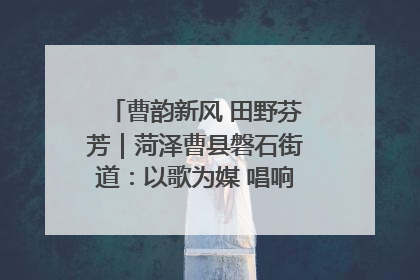 曹韵新风 田野芬芳｜菏泽曹县磐石街道：以歌为媒 唱响乡土“新歌声”