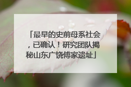 最早的史前母系社会，已确认！研究团队揭秘山东广饶傅家遗址