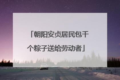 朝阳安贞居民包千个粽子送给劳动者