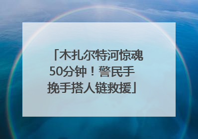 木扎尔特河惊魂50分钟！警民手挽手搭人链救援