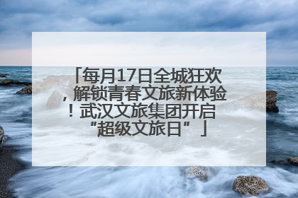 每月17日全城狂欢，解锁青春文旅新体验！武汉文旅集团开启 “超级文旅日”