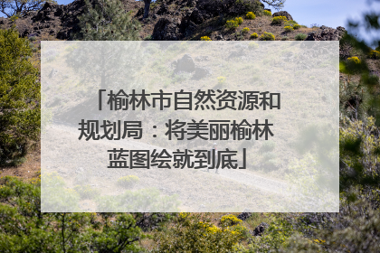 榆林市自然资源和规划局：将美丽榆林蓝图绘就到底