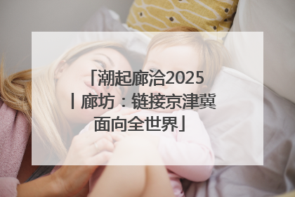 潮起廊洽2025丨廊坊：链接京津冀 面向全世界