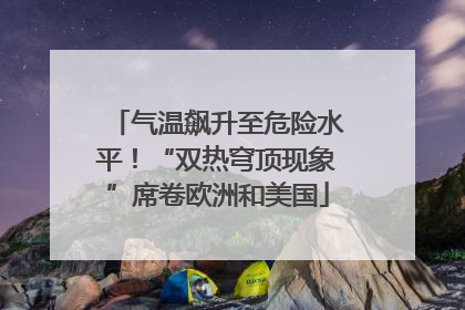 气温飙升至危险水平！“双热穹顶现象”席卷欧洲和美国