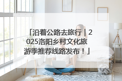 沿着公路去旅行｜2025洛阳乡村文化旅游季推荐线路发布！