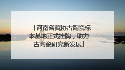 河南省藏协古陶瓷标本基地正式挂牌，助力古陶瓷研究新发展