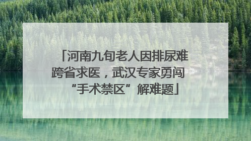 河南九旬老人因排尿难跨省求医，武汉专家勇闯“手术禁区”解难题